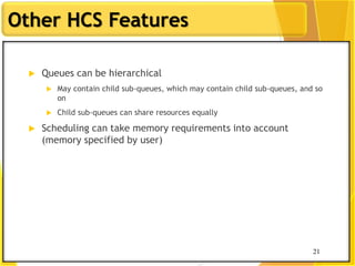 21
Other HCS Features
 Queues can be hierarchical
 May contain child sub-queues, which may contain child sub-queues, and so
on
 Child sub-queues can share resources equally
 Scheduling can take memory requirements into account
(memory specified by user)
21
 
