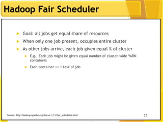 22
Hadoop Fair Scheduler
 Goal: all jobs get equal share of resources
 When only one job present, occupies entire cluster
 As other jobs arrive, each job given equal % of cluster
 E.g., Each job might be given equal number of cluster-wide YARN
containers
 Each container == 1 task of job
Source: http://hadoop.apache.org/docs/r1.2.1/fair_scheduler.html 22
 