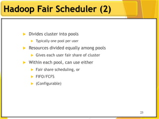 23
Hadoop Fair Scheduler (2)
 Divides cluster into pools
 Typically one pool per user
 Resources divided equally among pools
 Gives each user fair share of cluster
 Within each pool, can use either
 Fair share scheduling, or
 FIFO/FCFS
 (Configurable)
23
 