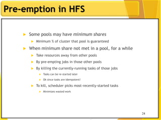 24
Pre-emption in HFS
 Some pools may have minimum shares
 Minimum % of cluster that pool is guaranteed
 When minimum share not met in a pool, for a while
 Take resources away from other pools
 By pre-empting jobs in those other pools
 By killing the currently-running tasks of those jobs
 Tasks can be re-started later
 Ok since tasks are idempotent!
 To kill, scheduler picks most-recently-started tasks
 Minimizes wasted work
24
 