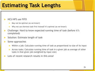 26
Estimating Task Lengths
 HCS/HFS use FIFO
 May not be optimal (as we know!)
 Why not use shortest-task-first instead? It‟s optimal (as we know!)
 Challenge: Hard to know expected running time of task (before it‟s
completed)
 Solution: Estimate length of task
 Some approaches
 Within a job: Calculate running time of task as proportional to size of its input
 Across tasks: Calculate running time of task in a given job as average of other
tasks in that given job (weighted by input size)
 Lots of recent research results in this area!
26
 