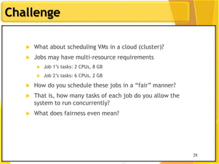 28
Challenge
 What about scheduling VMs in a cloud (cluster)?
 Jobs may have multi-resource requirements
 Job 1‟s tasks: 2 CPUs, 8 GB
 Job 2‟s tasks: 6 CPUs, 2 GB
 How do you schedule these jobs in a “fair” manner?
 That is, how many tasks of each job do you allow the
system to run concurrently?
 What does fairness even mean?
28
 