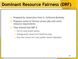 29
Dominant Resource Fairness (DRF)
 Proposed by researchers from U. California Berkeley
 Proposes notion of fairness across jobs with multi-
resource requirements
 They showed that DRF is
 Fair for multi-tenant systems
 Strategy-proof: tenant can‟t benefit by lying
 Envy-free: tenant can‟t envy another tenant‟s allocations
29
 