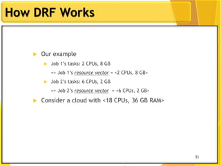 31
How DRF Works
 Our example
 Job 1‟s tasks: 2 CPUs, 8 GB
=> Job 1‟s resource vector = <2 CPUs, 8 GB>
 Job 2‟s tasks: 6 CPUs, 2 GB
=> Job 2‟s resource vector = <6 CPUs, 2 GB>
 Consider a cloud with <18 CPUs, 36 GB RAM>
31
 