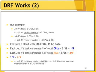 32
DRF Works (2)
 Our example
 Job 1‟s tasks: 2 CPUs, 8 GB
=> Job 1‟s resource vector = <2 CPUs, 8 GB>
 Job 2‟s tasks: 6 CPUs, 2 GB
=> Job 2‟s resource vector = <6 CPUs, 2 GB>
 Consider a cloud with <18 CPUs, 36 GB RAM>
 Each Job 1‟s task consumes % of total CPUs = 2/18 = 1/9
 Each Job 1‟s task consumes % of total RAM = 8/36 = 2/9
 1/9 < 2/9
 => Job 1’s dominant resource is RAM, i.e., Job 1 is more memory-
intensive than it is CPU-intensive
32
 