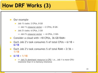 33
How DRF Works (3)
 Our example
 Job 1‟s tasks: 2 CPUs, 8 GB
=> Job 1‟s resource vector = <2 CPUs, 8 GB>
 Job 2‟s tasks: 6 CPUs, 2 GB
=> Job 2‟s resource vector = <6 CPUs, 2 GB>
 Consider a cloud with <18 CPUs, 36 GB RAM>
 Each Job 2‟s task consumes % of total CPUs = 6/18 =
6/18
 Each Job 2‟s task consumes % of total RAM = 2/36 =
1/18
 6/18 > 1/18
 => Job 2’s dominant resource is CPU, i.e., Job 1 is more CPU-
intensive than it is memory-intensive
33
 