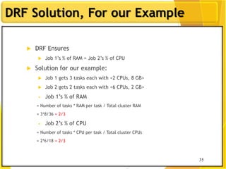 35
DRF Solution, For our Example
 DRF Ensures
 Job 1‟s % of RAM = Job 2‟s % of CPU
 Solution for our example:
 Job 1 gets 3 tasks each with <2 CPUs, 8 GB>
 Job 2 gets 2 tasks each with <6 CPUs, 2 GB>
• Job 1‟s % of RAM
= Number of tasks * RAM per task / Total cluster RAM
= 3*8/36 = 2/3
• Job 2‟s % of CPU
= Number of tasks * CPU per task / Total cluster CPUs
= 2*6/18 = 2/3
35
 