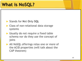 45
What is NoSQL?
45
 Stands for Not Only SQL
 Class of non-relational data storage
systems
 Usually do not require a fixed table
schema nor do they use the concept of
joins
 All NoSQL offerings relax one or more of
the ACID properties (will talk about the
CAP theorem)
 