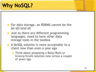46
Why NoSQL?
46
 For data storage, an RDBMS cannot be the
be-all/end-all
 Just as there are different programming
languages, need to have other data
storage tools in the toolbox
 A NoSQL solution is more acceptable to a
client now than even a year ago
 Think about proposing a Ruby/Rails or
Groovy/Grails solution now versus a couple
of years ago
 
