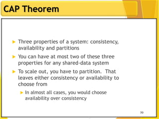 50
CAP Theorem
50
 Three properties of a system: consistency,
availability and partitions
 You can have at most two of these three
properties for any shared-data system
 To scale out, you have to partition. That
leaves either consistency or availability to
choose from
 In almost all cases, you would choose
availability over consistency
 