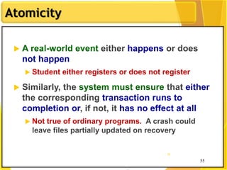 55
Atomicity
55
55
 A real-world event either happens or does
not happen
 Student either registers or does not register
 Similarly, the system must ensure that either
the corresponding transaction runs to
completion or, if not, it has no effect at all
 Not true of ordinary programs. A crash could
leave files partially updated on recovery
 