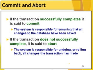 56
Commit and Abort
56
56
 If the transaction successfully completes it
is said to commit
 The system is responsible for ensuring that all
changes to the database have been saved
 If the transaction does not successfully
complete, it is said to abort
 The system is responsible for undoing, or rolling
back, all changes the transaction has made
 