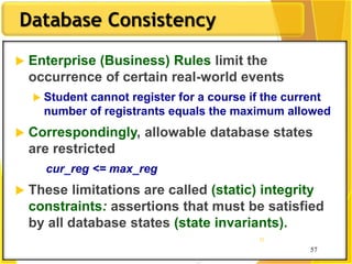57
Database Consistency
57
57
 Enterprise (Business) Rules limit the
occurrence of certain real-world events
 Student cannot register for a course if the current
number of registrants equals the maximum allowed
 Correspondingly, allowable database states
are restricted
cur_reg <= max_reg
 These limitations are called (static) integrity
constraints: assertions that must be satisfied
by all database states (state invariants).
 