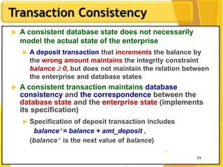 59
Transaction Consistency
59
59
 A consistent database state does not necessarily
model the actual state of the enterprise
 A deposit transaction that increments the balance by
the wrong amount maintains the integrity constraint
balance  0, but does not maintain the relation between
the enterprise and database states
 A consistent transaction maintains database
consistency and the correspondence between the
database state and the enterprise state (implements
its specification)
 Specification of deposit transaction includes
balance = balance + amt_deposit ,
(balance is the next value of balance)
 