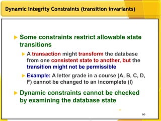 60
Dynamic Integrity Constraints (transition invariants)
60
60
 Some constraints restrict allowable state
transitions
 A transaction might transform the database
from one consistent state to another, but the
transition might not be permissible
 Example: A letter grade in a course (A, B, C, D,
F) cannot be changed to an incomplete (I)
 Dynamic constraints cannot be checked
by examining the database state
 
