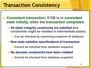 61
Transaction Consistency
61
61
 Consistent transaction: if DB is in consistent
state initially, when the transaction completes:
 All static integrity constraints are satisfied (but
constraints might be violated in intermediate states)
Can be checked by examining snapshot of database
 New state satisfies specifications of transaction
Cannot be checked from database snapshot
 No dynamic constraints have been violated
Cannot be checked from database snapshot
 