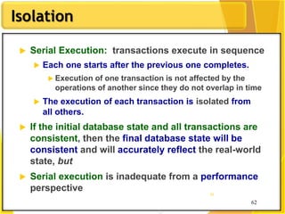 62
Isolation
62
62
 Serial Execution: transactions execute in sequence
 Each one starts after the previous one completes.
 Execution of one transaction is not affected by the
operations of another since they do not overlap in time
 The execution of each transaction is isolated from
all others.
 If the initial database state and all transactions are
consistent, then the final database state will be
consistent and will accurately reflect the real-world
state, but
 Serial execution is inadequate from a performance
perspective
 