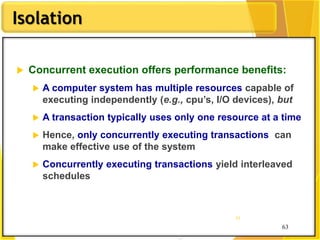 63
Isolation
63
63
 Concurrent execution offers performance benefits:
 A computer system has multiple resources capable of
executing independently (e.g., cpu’s, I/O devices), but
 A transaction typically uses only one resource at a time
 Hence, only concurrently executing transactions can
make effective use of the system
 Concurrently executing transactions yield interleaved
schedules
 