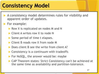 67
Consistency Model
67
 A consistency model determines rules for visibility and
apparent order of updates.
 For example:
 Row X is replicated on nodes M and N
 Client A writes row X to node N
 Some period of time t elapses.
 Client B reads row X from node M
 Does client B see the write from client A?
 Consistency is a continuum with tradeoffs
 For NoSQL, the answer would be: maybe
 CAP Theorem states: Strict Consistency can't be achieved at
the same time as availability and partition-tolerance.
 