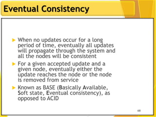 68
Eventual Consistency
68
 When no updates occur for a long
period of time, eventually all updates
will propagate through the system and
all the nodes will be consistent
 For a given accepted update and a
given node, eventually either the
update reaches the node or the node
is removed from service
 Known as BASE (Basically Available,
Soft state, Eventual consistency), as
opposed to ACID
 
