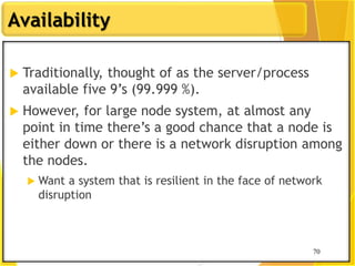 70
Availability
70
 Traditionally, thought of as the server/process
available five 9‟s (99.999 %).
 However, for large node system, at almost any
point in time there‟s a good chance that a node is
either down or there is a network disruption among
the nodes.
 Want a system that is resilient in the face of network
disruption
 