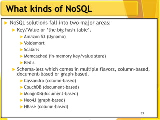 73
What kinds of NoSQL
73
 NoSQL solutions fall into two major areas:
 Key/Value or „the big hash table‟.
 Amazon S3 (Dynamo)
 Voldemort
 Scalaris
 Memcached (in-memory key/value store)
 Redis
 Schema-less which comes in multiple flavors, column-based,
document-based or graph-based.
 Cassandra (column-based)
 CouchDB (document-based)
 MongoDB(document-based)
 Neo4J (graph-based)
 HBase (column-based)
 