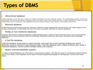 79
Types of DBMS
79
 Hierarchical database
model resembles a tree structure, similar to a folder architecture in your computer system. The relationships between records are
pre-defined in a one to one manner, between 'parent and child' nodes. They require the user to pass a hierarchy in order to access
needed data. Due to limitations, such databases may be confined to specific uses. Discover more about hierarchical
 Network database
models also have a hierarchical structure. However, instead of using a single-parent tree hierarchy, this model supports many
to many relationships, as child tables can have more than one parent. See more on network databases
 NoSQL or non-relational databases
A popular alternative to relational databases, NoSQL databases take a variety of forms and allow you to store and manipulate
large amounts of unstructured and semi-structured data. Examples include key-value stores, document stores and graph
databases.
 A flat file database
A flat file database stores data in a plain text file, with each line of text typically holding one record.
Delimiters such as commas or tabs separate fields. A flat file database uses a simple structure and, unlike a
relational database, cannot contain multiple tables and relations.
 object-oriented database systems
in object-oriented databases, the information is represented as objects, with different types of relationships possible between
two or more objects. Such databases use an object-oriented programming language for development. Find out more about
object-
 