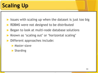 81
Scaling Up
81
 Issues with scaling up when the dataset is just too big
 RDBMS were not designed to be distributed
 Began to look at multi-node database solutions
 Known as „scaling out‟ or „horizontal scaling‟
 Different approaches include:
 Master-slave
 Sharding
 