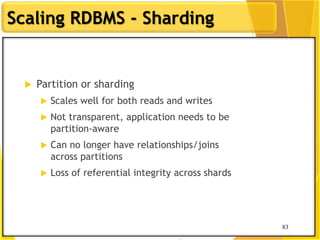 83
Scaling RDBMS - Sharding
83
 Partition or sharding
 Scales well for both reads and writes
 Not transparent, application needs to be
partition-aware
 Can no longer have relationships/joins
across partitions
 Loss of referential integrity across shards
 