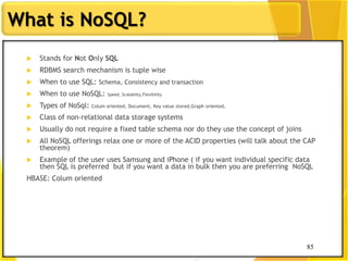 85
What is NoSQL?
85
 Stands for Not Only SQL
 RDBMS search mechanism is tuple wise
 When to use SQL: Schema, Consistency and transaction
 When to use NoSQL: Speed, Scalabilty,Flexibility
 Types of NoSql: Colum oriented, Document, Key value stored,Graph oriented,
 Class of non-relational data storage systems
 Usually do not require a fixed table schema nor do they use the concept of joins
 All NoSQL offerings relax one or more of the ACID properties (will talk about the CAP
theorem)
 Example of the user uses Samsung and iPhone ( if you want individual specific data
then SQL is preferred but if you want a data in bulk then you are preferring NoSQL
HBASE: Colum oriented
 