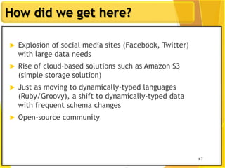 87
How did we get here?
87
 Explosion of social media sites (Facebook, Twitter)
with large data needs
 Rise of cloud-based solutions such as Amazon S3
(simple storage solution)
 Just as moving to dynamically-typed languages
(Ruby/Groovy), a shift to dynamically-typed data
with frequent schema changes
 Open-source community
 