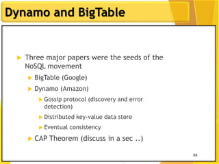 88
Dynamo and BigTable
88
 Three major papers were the seeds of the
NoSQL movement
 BigTable (Google)
 Dynamo (Amazon)
 Gossip protocol (discovery and error
detection)
 Distributed key-value data store
 Eventual consistency
 CAP Theorem (discuss in a sec ..)
 