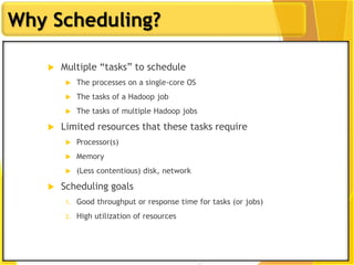 9
Why Scheduling?
 Multiple “tasks” to schedule
 The processes on a single-core OS
 The tasks of a Hadoop job
 The tasks of multiple Hadoop jobs
 Limited resources that these tasks require
 Processor(s)
 Memory
 (Less contentious) disk, network
 Scheduling goals
1. Good throughput or response time for tasks (or jobs)
2. High utilization of resources
 