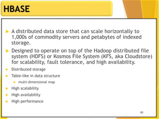 95
HBASE
95
 A distributed data store that can scale horizontally to
1,000s of commodity servers and petabytes of indexed
storage.
 Designed to operate on top of the Hadoop distributed file
system (HDFS) or Kosmos File System (KFS, aka Cloudstore)
for scalability, fault tolerance, and high availability.
 Distributed storage
 Table-like in data structure
 multi-dimensional map
 High scalability
 High availability
 High performance
 
