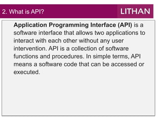 2. What is API?
Application Programming Interface (API) is a
software interface that allows two applications to
interact with each other without any user
intervention. API is a collection of software
functions and procedures. In simple terms, API
means a software code that can be accessed or
executed.
 