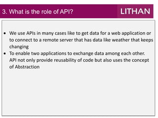 3. What is the role of API?
 We use APIs in many cases like to get data for a web application or
to connect to a remote server that has data like weather that keeps
changing
 To enable two applications to exchange data among each other.
API not only provide reusability of code but also uses the concept
of Abstraction
 