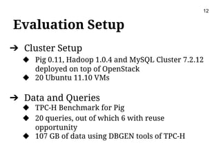 Evaluation Setup
12
➔ Cluster Setup
◆ Pig 0.11, Hadoop 1.0.4 and MySQL Cluster 7.2.12
deployed on top of OpenStack
◆ 20 Ubuntu 11.10 VMs
➔ Data and Queries
◆ TPC-H Benchmark for Pig
◆ 20 queries, out of which 6 with reuse
opportunity
◆ 107 GB of data using DBGEN tools of TPC-H
 