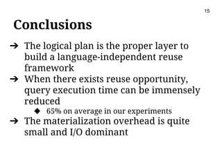 Conclusions
15
➔ The logical plan is the proper layer to
build a language-independent reuse
framework
➔ When there exists reuse opportunity,
query execution time can be immensely
reduced
◆ 65% on average in our experiments
➔ The materialization overhead is quite
small and I/O dominant
 