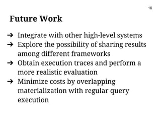 Future Work
➔ Integrate with other high-level systems
➔ Explore the possibility of sharing results
among different frameworks
➔ Obtain execution traces and perform a
more realistic evaluation
➔ Minimize costs by overlapping
materialization with regular query
execution
16
 