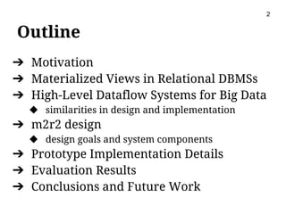 Outline
➔ Motivation
➔ Materialized Views in Relational DBMSs
➔ High-Level Dataflow Systems for Big Data
◆ similarities in design and implementation
➔ m2r2 design
◆ design goals and system components
➔ Prototype Implementation Details
➔ Evaluation Results
➔ Conclusions and Future Work
2
 
