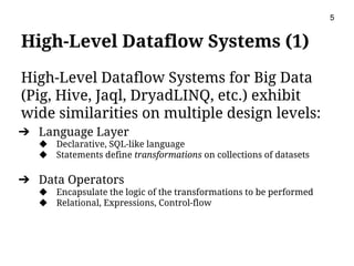 High-Level Dataflow Systems (1)
High-Level Dataflow Systems for Big Data
(Pig, Hive, Jaql, DryadLINQ, etc.) exhibit
wide similarities on multiple design levels:
➔ Language Layer
◆ Declarative, SQL-like language
◆ Statements define transformations on collections of datasets
➔ Data Operators
◆ Encapsulate the logic of the transformations to be performed
◆ Relational, Expressions, Control-flow
5
 