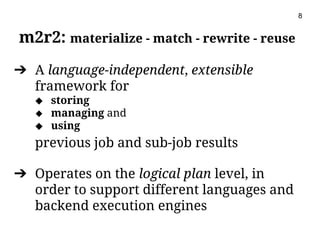 m2r2: materialize - match - rewrite - reuse
➔ A language-independent, extensible
framework for
◆ storing
◆ managing and
◆ using
previous job and sub-job results
➔ Operates on the logical plan level, in
order to support different languages and
backend execution engines
8
 