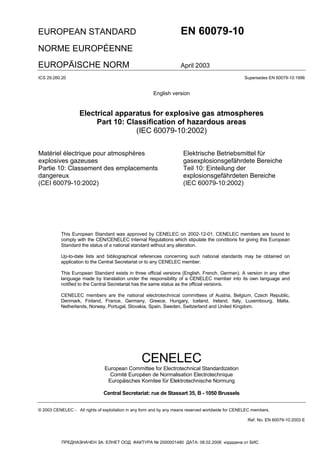 EUROPEAN STANDARD EN 60079-10
NORME EUROPÉENNE
EUROPÄISCHE NORM April 2003
CENELEC
European Committee for Electrotechnical Standardization
Comité Européen de Normalisation Electrotechnique
Europäisches Komitee für Elektrotechnische Normung
Central Secretariat: rue de Stassart 35, B - 1050 Brussels
© 2003 CENELEC - All rights of exploitation in any form and by any means reserved worldwide for CENELEC members.
Ref. No. EN 60079-10:2003 E
ICS 29.260.20 Supersedes EN 60079-10:1996
English version
Electrical apparatus for explosive gas atmospheres
Part 10: Classification of hazardous areas
(IEC 60079-10:2002)
Matériel électrique pour atmosphères
explosives gazeuses
Partie 10: Classement des emplacements
dangereux
(CEI 60079-10:2002)
Elektrische Betriebsmittel für
gasexplosionsgefährdete Bereiche
Teil 10: Einteilung der
explosionsgefährdeten Bereiche
(IEC 60079-10:2002)
This European Standard was approved by CENELEC on 2002-12-01. CENELEC members are bound to
comply with the CEN/CENELEC Internal Regulations which stipulate the conditions for giving this European
Standard the status of a national standard without any alteration.
Up-to-date lists and bibliographical references concerning such national standards may be obtained on
application to the Central Secretariat or to any CENELEC member.
This European Standard exists in three official versions (English, French, German). A version in any other
language made by translation under the responsibility of a CENELEC member into its own language and
notified to the Central Secretariat has the same status as the official versions.
CENELEC members are the national electrotechnical committees of Austria, Belgium, Czech Republic,
Denmark, Finland, France, Germany, Greece, Hungary, Iceland, Ireland, Italy, Luxembourg, Malta,
Netherlands, Norway, Portugal, Slovakia, Spain, Sweden, Switzerland and United Kingdom.
ПРЕДНАЗНАЧЕН ЗА: ЕЛНЕТ ООД ФАКТУРА № 2000001480 ДАТА: 08.02.2006 издадена от БИС
EN 60079-10:2004
A 39/30.06.2004,
. 6/2004
 