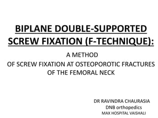 BIPLANE DOUBLE-SUPPORTED
SCREW FIXATION (F-TECHNIQUE):
A METHOD
OF SCREW FIXATION AT OSTEOPOROTIC FRACTURES
OF THE FEMORAL NECK
DR RAVINDRA CHAURASIA
DNB orthopedics
MAX HOSPITAL VAISHALI
 