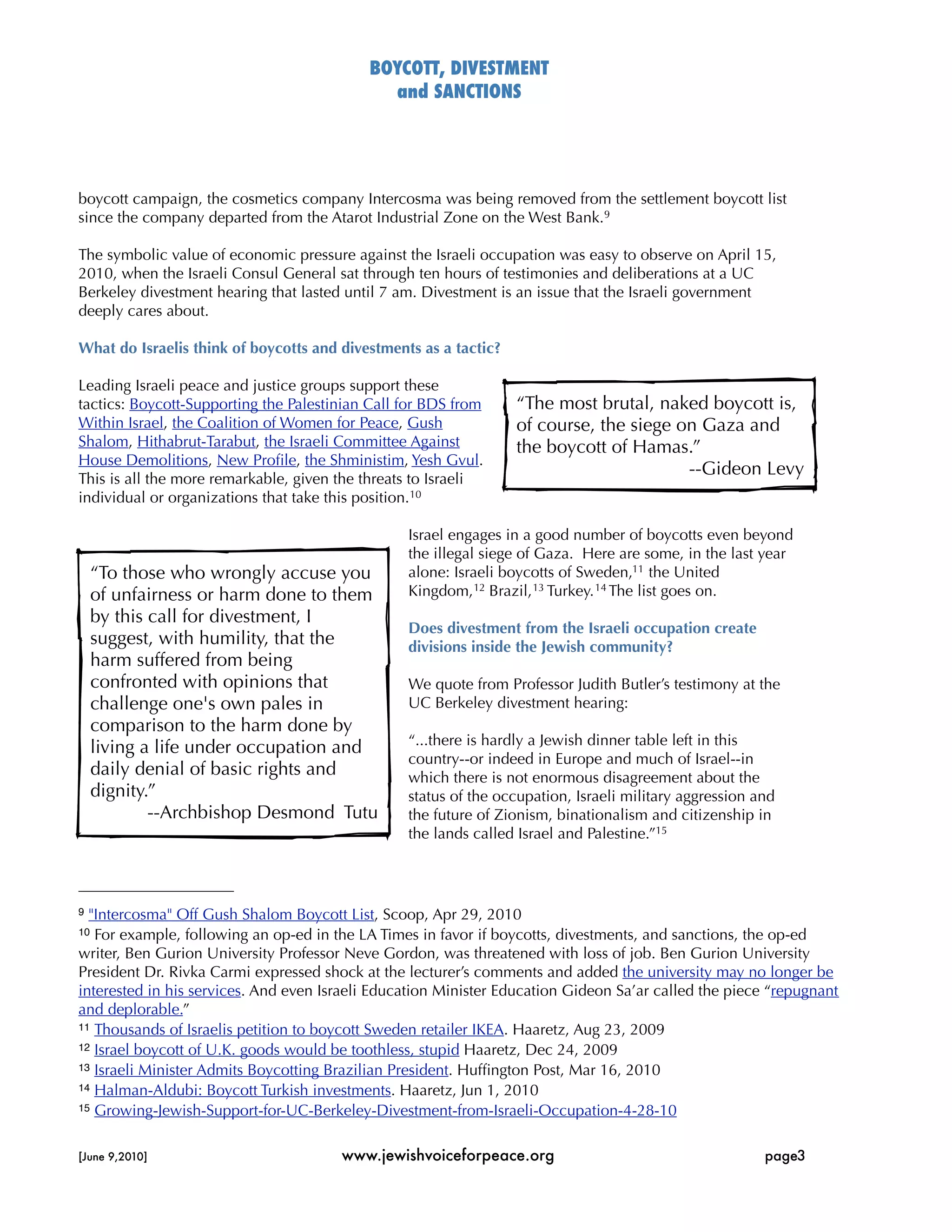 BOYCOTT, DIVESTMENT
                                              and SANCTIONS




boycott campaign, the cosmetics company Intercosma was being removed from the settlement boycott list
since the company departed from the Atarot Industrial Zone on the West Bank.9

The symbolic value of economic pressure against the Israeli occupation was easy to observe on April 15,
2010, when the Israeli Consul General sat through ten hours of testimonies and deliberations at a UC
Berkeley divestment hearing that lasted until 7 am. Divestment is an issue that the Israeli government
deeply cares about.

What do Israelis think of boycotts and divestments as a tactic?

Leading Israeli peace and justice groups support these
tactics: Boycott-Supporting the Palestinian Call for BDS from     “The most brutal, naked boycott is,
Within Israel, the Coalition of Women for Peace, Gush             of course, the siege on Gaza and
Shalom, Hithabrut-Tarabut, the Israeli Committee Against          the boycott of Hamas.”
House Demolitions, New Proﬁle, the Shministim, Yesh Gvul.
                                                                                        --Gideon Levy
This is all the more remarkable, given the threats to Israeli
individual or organizations that take this position.10

                                                 Israel engages in a good number of boycotts even beyond
                                                 the illegal siege of Gaza. Here are some, in the last year
     “To those who wrongly accuse you            alone: Israeli boycotts of Sweden,11 the United
     of unfairness or harm done to them          Kingdom, 12 Brazil, 13 Turkey. 14 The list goes on.
     by this call for divestment, I
                                                 Does divestment from the Israeli occupation create
     suggest, with humility, that the            divisions inside the Jewish community?
     harm suffered from being
     confronted with opinions that               We quote from Professor Judith Butler’s testimony at the
     challenge one's own pales in                UC Berkeley divestment hearing:
     comparison to the harm done by
                                                 “...there is hardly a Jewish dinner table left in this
     living a life under occupation and
                                                 country--or indeed in Europe and much of Israel--in
     daily denial of basic rights and            which there is not enormous disagreement about the
     dignity.”                                   status of the occupation, Israeli military aggression and
             --Archbishop Desmond Tutu           the future of Zionism, binationalism and citizenship in
                                                 the lands called Israel and Palestine.”15



9 "Intercosma" Off Gush Shalom Boycott List, Scoop, Apr 29, 2010
10 For example, following an op-ed in the LA Times in favor if boycotts, divestments, and sanctions, the op-ed
writer, Ben Gurion University Professor Neve Gordon, was threatened with loss of job. Ben Gurion University
President Dr. Rivka Carmi expressed shock at the lecturer’s comments and added the university may no longer be
interested in his services. And even Israeli Education Minister Education Gideon Sa’ar called the piece “repugnant
and deplorable.”
11 Thousands of Israelis petition to boycott Sweden retailer IKEA. Haaretz, Aug 23, 2009
12 Israel boycott of U.K. goods would be toothless, stupid Haaretz, Dec 24, 2009
13 Israeli Minister Admits Boycotting Brazilian President. Hufﬁngton Post, Mar 16, 2010
14 Halman-Aldubi: Boycott Turkish investments. Haaretz, Jun 1, 2010
15 Growing-Jewish-Support-for-UC-Berkeley-Divestment-from-Israeli-Occupation-4-28-10



[June 9,2010]
                         www.jewishvoiceforpeace.org
                                     page3
 