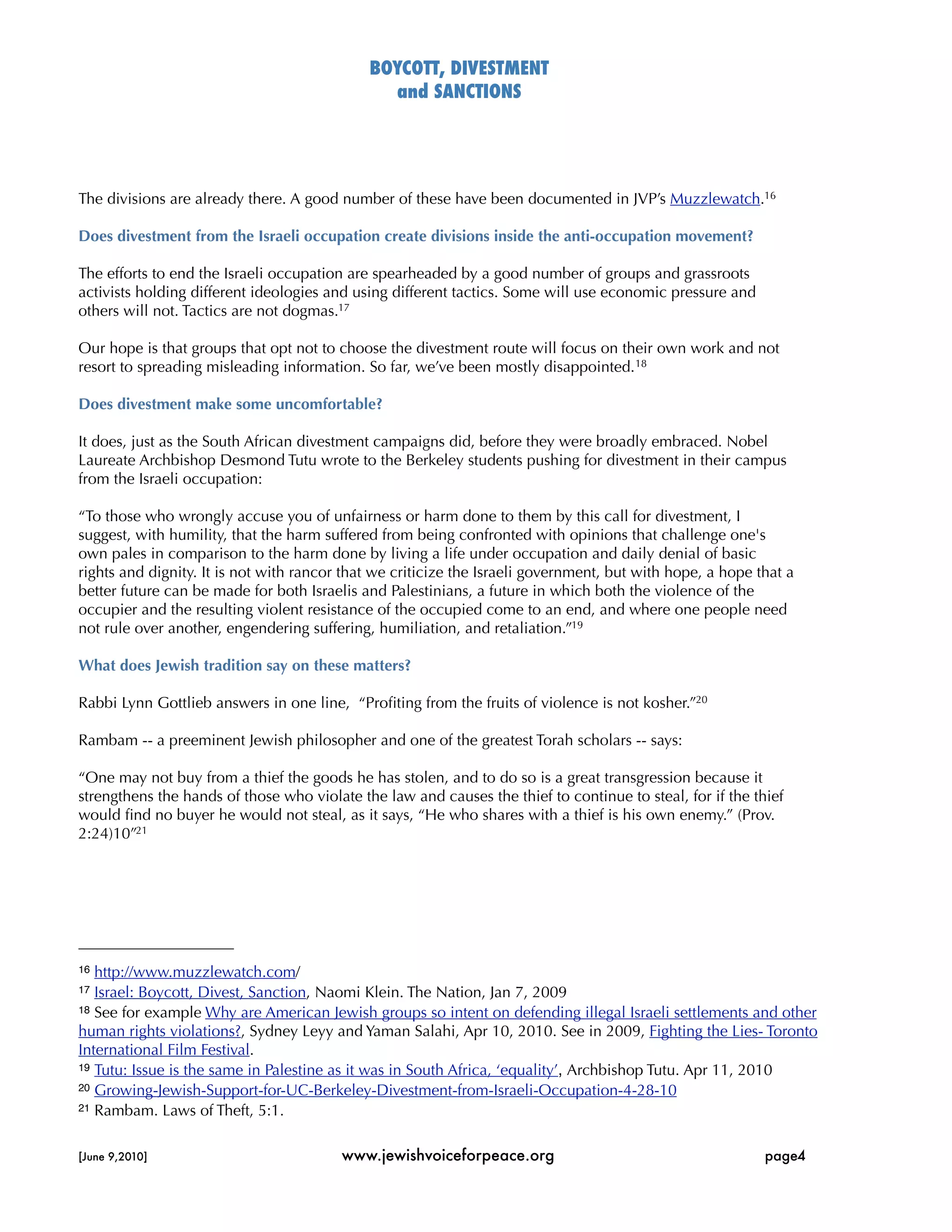 BOYCOTT, DIVESTMENT
                                                and SANCTIONS




The divisions are already there. A good number of these have been documented in JVP’s Muzzlewatch.16

Does divestment from the Israeli occupation create divisions inside the anti-occupation movement?

The efforts to end the Israeli occupation are spearheaded by a good number of groups and grassroots
activists holding different ideologies and using different tactics. Some will use economic pressure and
others will not. Tactics are not dogmas.17

Our hope is that groups that opt not to choose the divestment route will focus on their own work and not
resort to spreading misleading information. So far, we’ve been mostly disappointed. 18

Does divestment make some uncomfortable?

It does, just as the South African divestment campaigns did, before they were broadly embraced. Nobel
Laureate Archbishop Desmond Tutu wrote to the Berkeley students pushing for divestment in their campus
from the Israeli occupation:

“To those who wrongly accuse you of unfairness or harm done to them by this call for divestment, I
suggest, with humility, that the harm suffered from being confronted with opinions that challenge one's
own pales in comparison to the harm done by living a life under occupation and daily denial of basic
rights and dignity. It is not with rancor that we criticize the Israeli government, but with hope, a hope that a
better future can be made for both Israelis and Palestinians, a future in which both the violence of the
occupier and the resulting violent resistance of the occupied come to an end, and where one people need
not rule over another, engendering suffering, humiliation, and retaliation.”19

What does Jewish tradition say on these matters?

Rabbi Lynn Gottlieb answers in one line, “Proﬁting from the fruits of violence is not kosher.”20

Rambam -- a preeminent Jewish philosopher and one of the greatest Torah scholars -- says:

“One may not buy from a thief the goods he has stolen, and to do so is a great transgression because it
strengthens the hands of those who violate the law and causes the thief to continue to steal, for if the thief
would ﬁnd no buyer he would not steal, as it says, “He who shares with a thief is his own enemy.” (Prov.
2:24)10”21




16 http://www.muzzlewatch.com/
17 Israel: Boycott, Divest, Sanction, Naomi Klein. The Nation, Jan 7, 2009
18 See for example Why are American Jewish groups so intent on defending illegal Israeli settlements and other

human rights violations?, Sydney Leyy and Yaman Salahi, Apr 10, 2010. See in 2009, Fighting the Lies- Toronto
International Film Festival.
19 Tutu: Issue is the same in Palestine as it was in South Africa, ‘equality’, Archbishop Tutu. Apr 11, 2010
20 Growing-Jewish-Support-for-UC-Berkeley-Divestment-from-Israeli-Occupation-4-28-10
21 Rambam. Laws of Theft, 5:1.



[June 9,2010]
                           www.jewishvoiceforpeace.org
                                      page4
 
