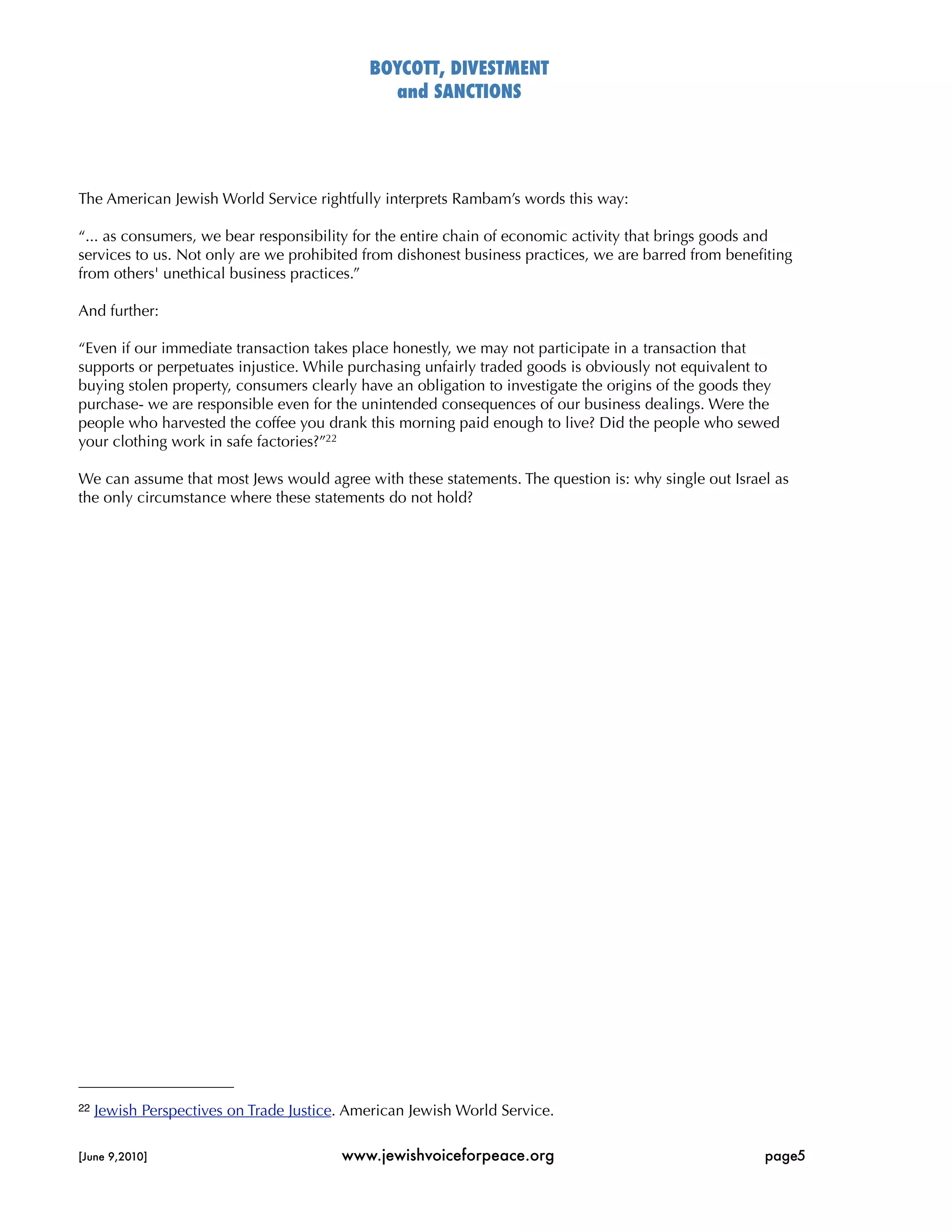 BOYCOTT, DIVESTMENT
                                                and SANCTIONS




The American Jewish World Service rightfully interprets Rambam’s words this way:

“... as consumers, we bear responsibility for the entire chain of economic activity that brings goods and
services to us. Not only are we prohibited from dishonest business practices, we are barred from beneﬁting
from others' unethical business practices.”

And further:

“Even if our immediate transaction takes place honestly, we may not participate in a transaction that
supports or perpetuates injustice. While purchasing unfairly traded goods is obviously not equivalent to
buying stolen property, consumers clearly have an obligation to investigate the origins of the goods they
purchase- we are responsible even for the unintended consequences of our business dealings. Were the
people who harvested the coffee you drank this morning paid enough to live? Did the people who sewed
your clothing work in safe factories?”22

We can assume that most Jews would agree with these statements. The question is: why single out Israel as
the only circumstance where these statements do not hold?




22   Jewish Perspectives on Trade Justice. American Jewish World Service.

[June 9,2010]
                           www.jewishvoiceforpeace.org
                                 page5
 