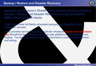 Backup / Restore and Disaster Recovery Business and Decision’s SharePoint customers will have access to Backup / Restore and Disaster Recovery services available to B&Ds other managed clients. B&D can provide full fidelity scheduled backups, and SharePoint Farm restoration services. B&D provides services to quickly duplicate virtualized  (maybe non virtualized too)  SharePoint farms to produced up-to date platforms for development and staging.  The ability to create a replica environment is crucial for development and testing. 