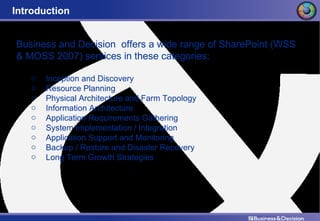 Introduction Business and Decision  offers a wide range of SharePoint (WSS & MOSS 2007) services in these categories: Inception and Discovery Resource Planning Physical Architecture and Farm Topology Information Architecture Application Requirements Gathering System Implementation / Integration Application Support and Monitoring Backup / Restore and Disaster Recovery Long Term Growth Strategies 