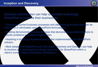 Inception and Discovery Business and Decision can help companies to leverage SharePoint to improve their business by: Assessing current business processes and identifying pain points that can be minimized or eliminated using SharePoint technologies. Building demonstrations and prototypes that demonstrate possible solutions to specific problems in a client’s organization. Assisting in building a business case for the implementation of a SharePoint solution. Most adopters of SharePoint will start small.  Business and Decision can help to envision and communicate a longer term vision for SharePoint within a client’s current /future information architecture. 